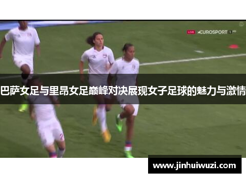巴萨女足与里昂女足巅峰对决展现女子足球的魅力与激情